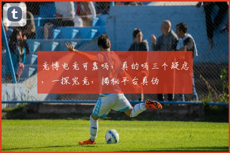 竞博电竞可靠吗，真的吗三个疑虑，一探究竟，揭秘平台真伪