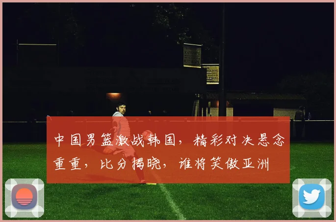 中国男篮激战韩国，精彩对决悬念重重，比分揭晓，谁将笑傲亚洲