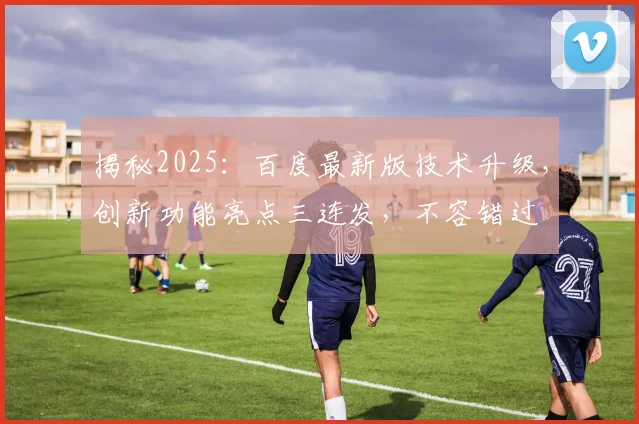 揭秘2025：百度最新版技术升级，创新功能亮点三连发，不容错过