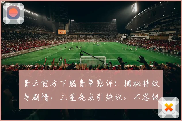 青云官方下载青草影评：揭秘特效与剧情，三重亮点引热议，不容错过