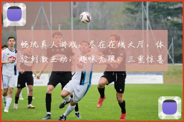 畅玩真人游戏，尽在在线大厅，体验刺激互动，趣味无限，三重惊喜，等你来挑战