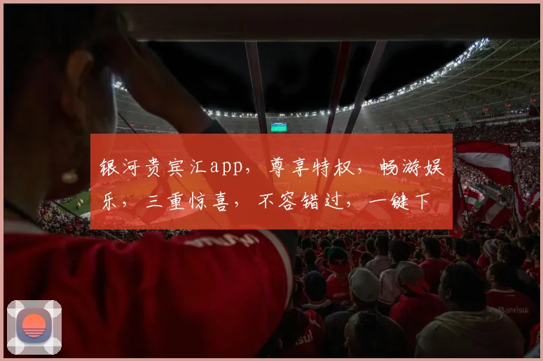 银河贵宾汇app，尊享特权，畅游娱乐，三重惊喜，不容错过，一键下载